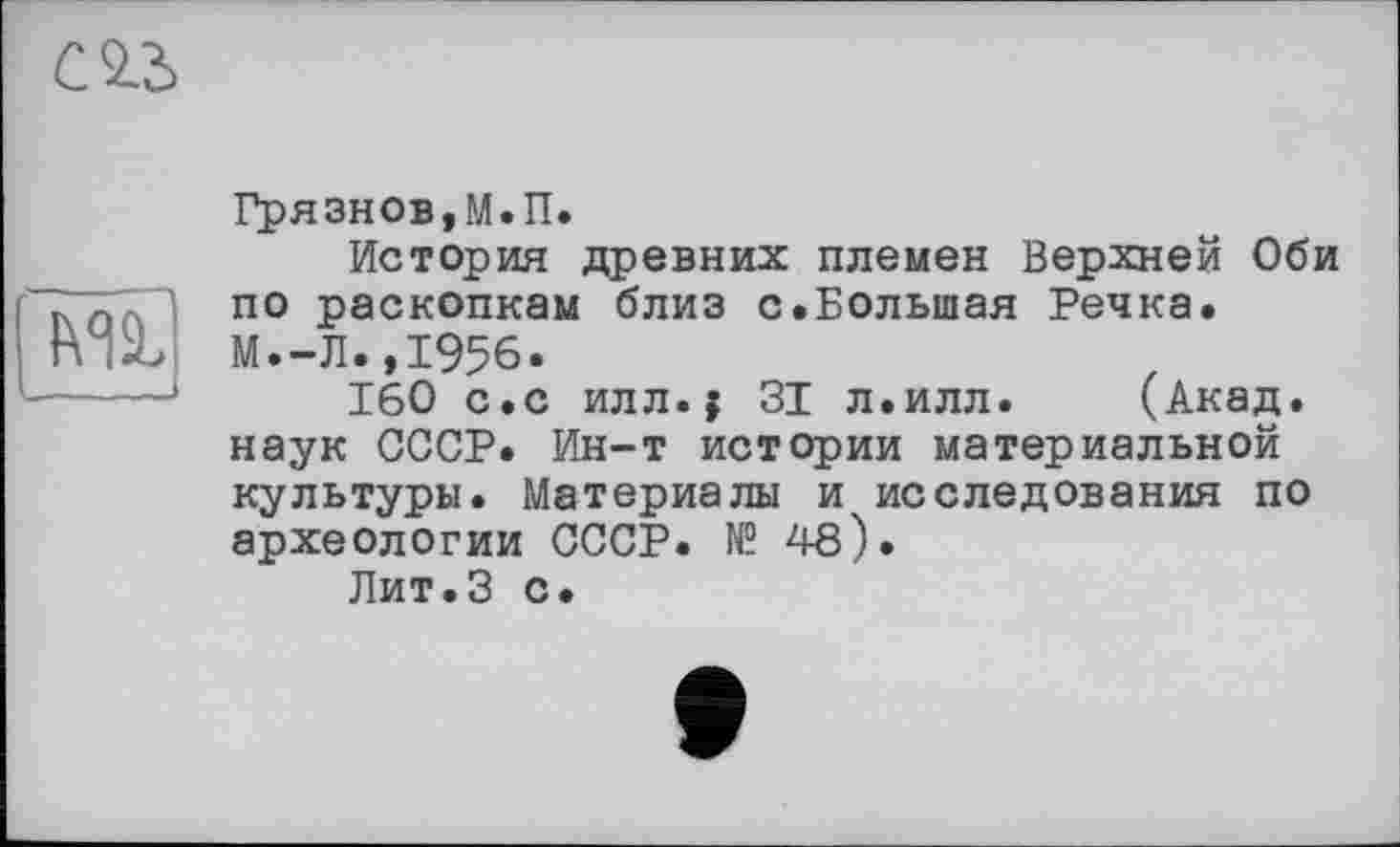 ﻿(№
Грязнов,М.П.
История древних племен Верхней Оби по раскопкам близ с.Большая Речка. М.-Л.,1956.
160 с.с илл.j 31 л.илл. (Акад, наук СССР. Ин-т истории материальной культуры. Материалы и исследования по археологии СССР. № 48).
Лит.З с.